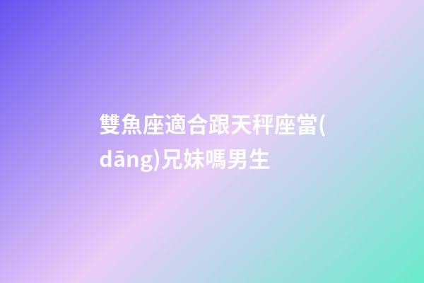 雙魚座適合跟天秤座當(dāng)兄妹嗎男生-第1張-星座運勢-玄機派