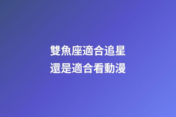 雙魚座適合追星還是適合看動漫-第1張-星座運勢-玄機派