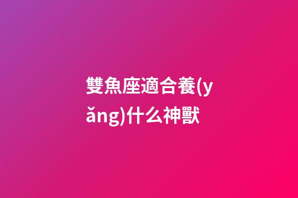 雙魚座適合養(yǎng)什么神獸-第1張-星座運勢-玄機派