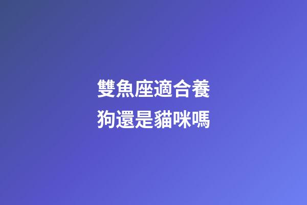 雙魚座適合養狗還是貓咪嗎-第1張-星座運勢-玄機派
