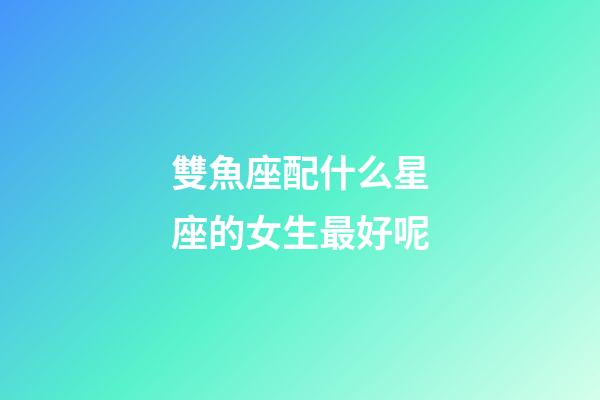 雙魚座配什么星座的女生最好呢-第1張-星座運勢-玄機派