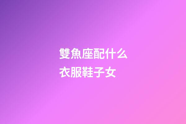 雙魚座配什么衣服鞋子女-第1張-星座運勢-玄機派