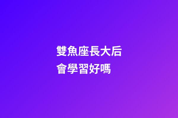 雙魚座長大后會學習好嗎-第1張-星座運勢-玄機派