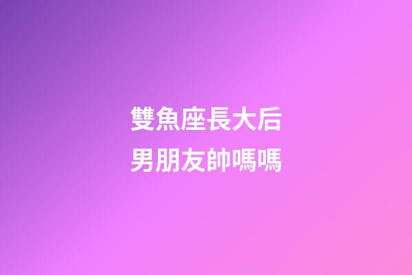 雙魚座長大后男朋友帥嗎嗎-第1張-星座運勢-玄機派