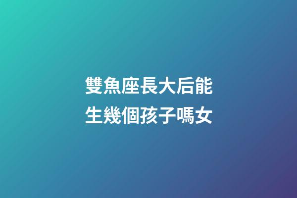 雙魚座長大后能生幾個孩子嗎女-第1張-星座運勢-玄機派