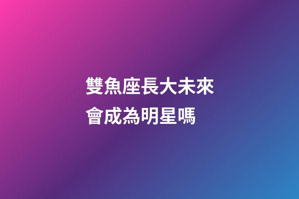 雙魚座長大未來會成為明星嗎-第1張-星座運勢-玄機派