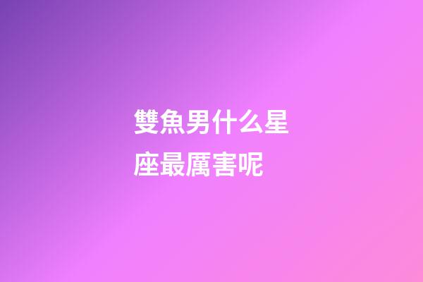 雙魚男什么星座最厲害呢-第1張-星座運勢-玄機派