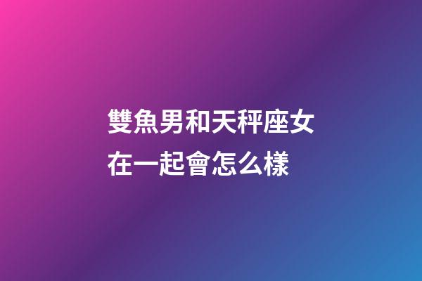 雙魚男和天秤座女在一起會怎么樣-第1張-星座運勢-玄機派