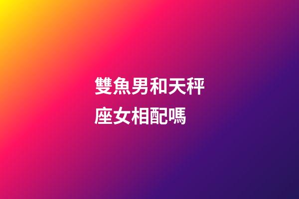 雙魚男和天秤座女相配嗎-第1張-星座運勢-玄機派