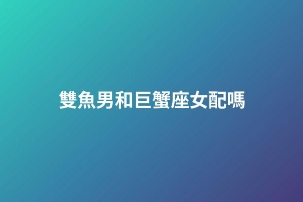 雙魚男和巨蟹座女配嗎-第1張-星座運勢-玄機派