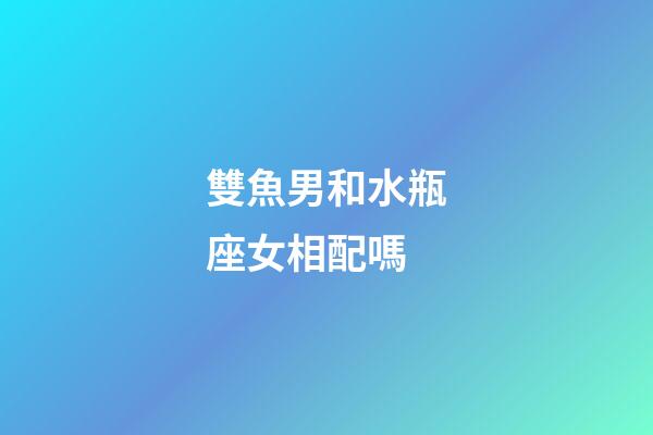 雙魚男和水瓶座女相配嗎-第1張-星座運勢-玄機派