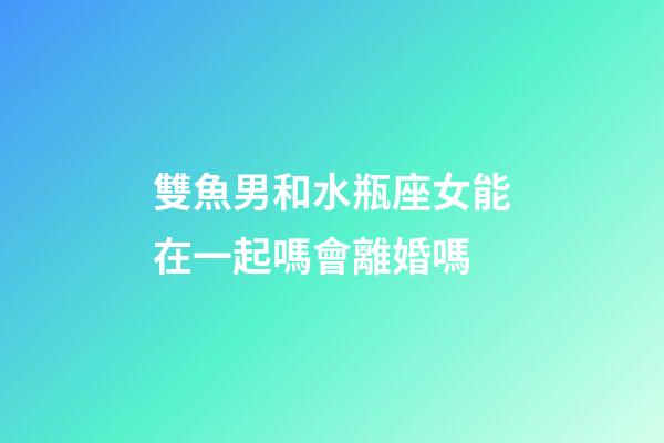 雙魚男和水瓶座女能在一起嗎會離婚嗎-第1張-星座運勢-玄機派