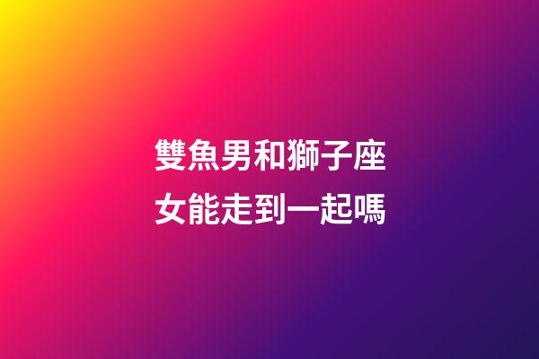 雙魚男和獅子座女能走到一起嗎-第1張-星座運勢-玄機派