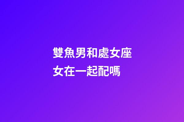 雙魚男和處女座女在一起配嗎-第1張-星座運勢-玄機派