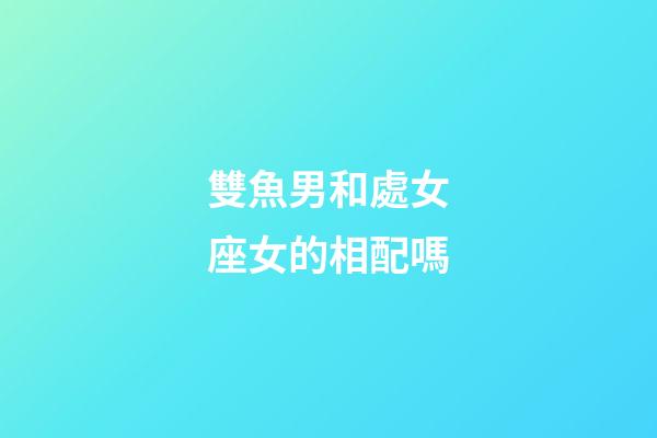 雙魚男和處女座女的相配嗎-第1張-星座運勢-玄機派