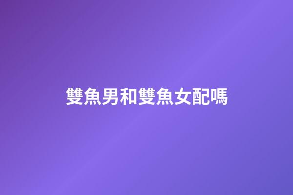 雙魚男和雙魚女配嗎（雙魚男雙魚女其實是絕配）-第1張-星座運勢-玄機派