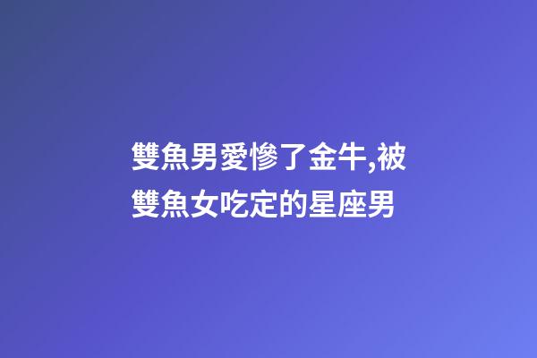 雙魚男愛慘了金牛,被雙魚女吃定的星座男-第1張-觀點-玄機派
