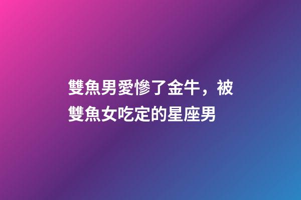 雙魚男愛慘了金牛，被雙魚女吃定的星座男-第1張-觀點-玄機派