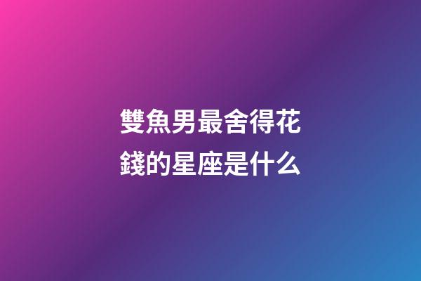 雙魚男最舍得花錢的星座是什么-第1張-星座運勢-玄機派