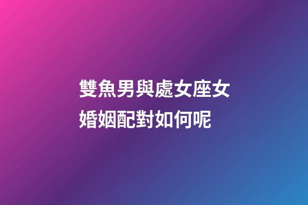 雙魚男與處女座女婚姻配對如何呢-第1張-星座運勢-玄機派