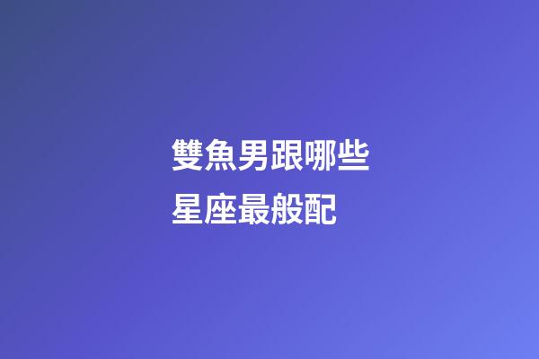 雙魚男跟哪些星座最般配-第1張-星座運勢-玄機派