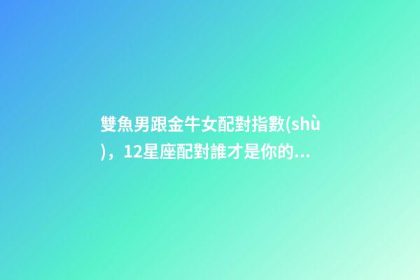 雙魚男跟金牛女配對指數(shù)，12星座配對誰才是你的命中注定-第1張-觀點-玄機派