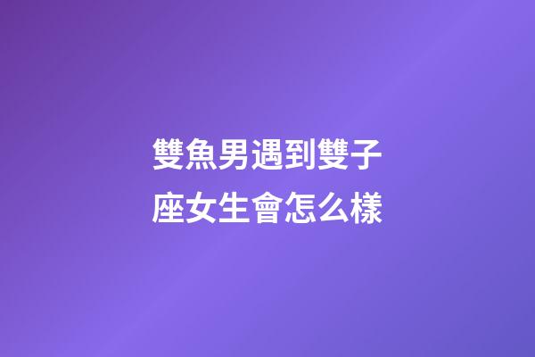 雙魚男遇到雙子座女生會怎么樣-第1張-星座運勢-玄機派