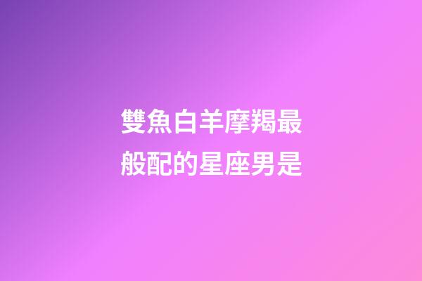 雙魚白羊摩羯最般配的星座男是-第1張-星座運勢-玄機派