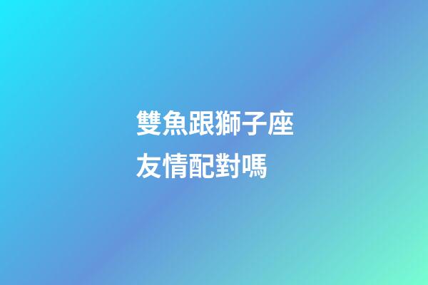 雙魚跟獅子座友情配對嗎-第1張-星座運勢-玄機派