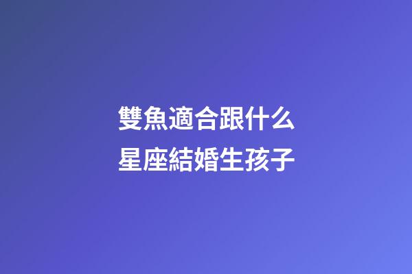 雙魚適合跟什么星座結婚生孩子-第1張-星座運勢-玄機派