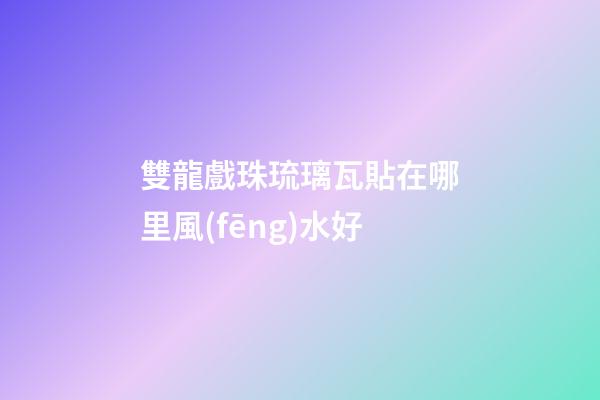 雙龍戲珠琉璃瓦貼在哪里風(fēng)水好