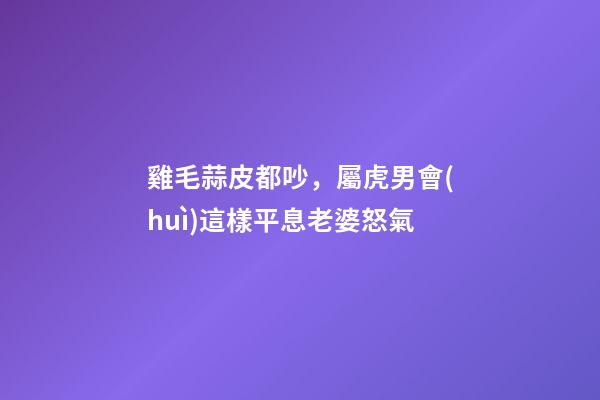 雞毛蒜皮都吵，屬虎男會(huì)這樣平息老婆怒氣