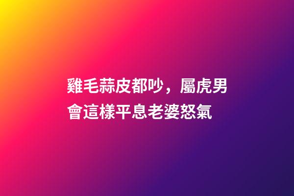 雞毛蒜皮都吵，屬虎男會這樣平息老婆怒氣
