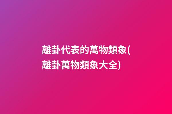 離卦代表的萬物類象(離卦萬物類象大全)