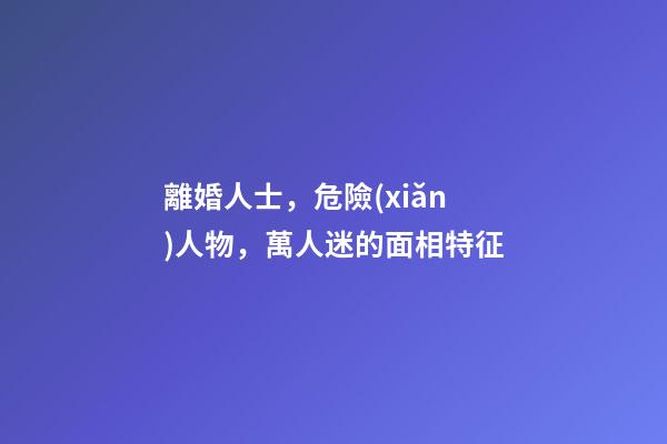 離婚人士，危險(xiǎn)人物，萬人迷的面相特征