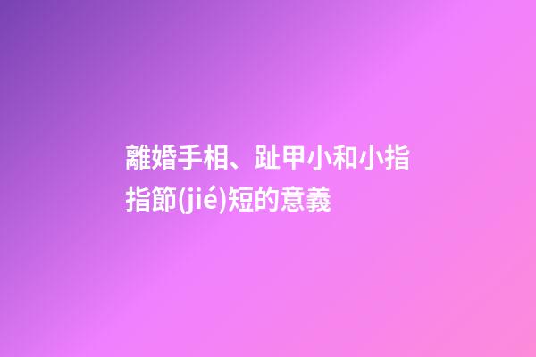 離婚手相、趾甲小和小指指節(jié)短的意義
