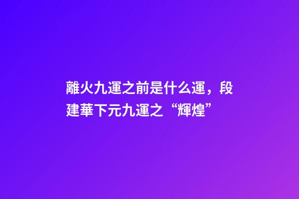 離火九運之前是什么運，段建華下元九運之“輝煌”