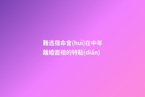難逃宿命會(huì)在中年離婚面相的特點(diǎn)