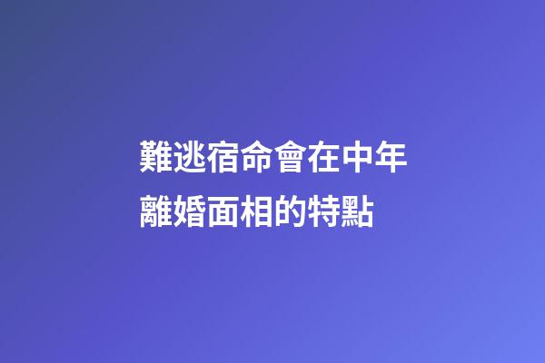 難逃宿命會在中年離婚面相的特點