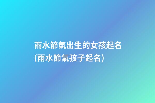 雨水節氣出生的女孩起名(雨水節氣孩子起名)