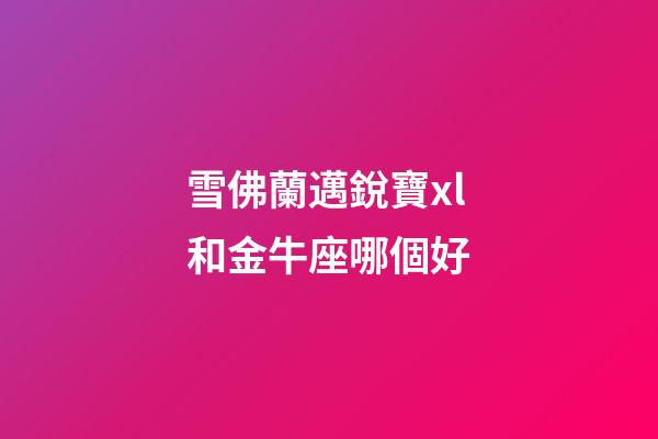 雪佛蘭邁銳寶xl和金牛座哪個好-第1張-星座運勢-玄機派