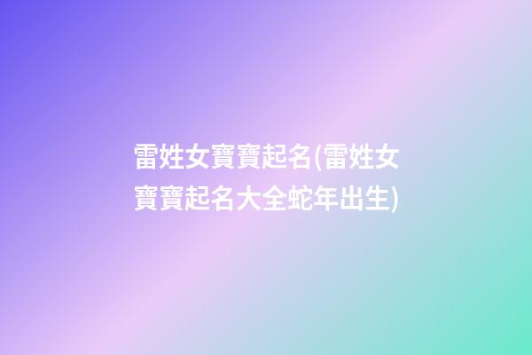 雷姓女寶寶起名(雷姓女寶寶起名大全蛇年出生)