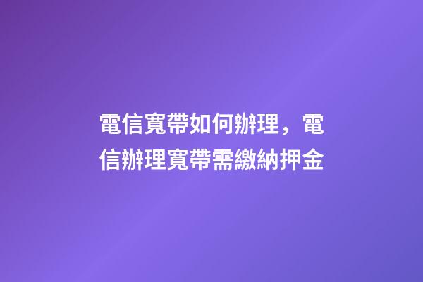 電信寬帶如何辦理，電信辦理寬帶需繳納押金-第1張-觀點-玄機派