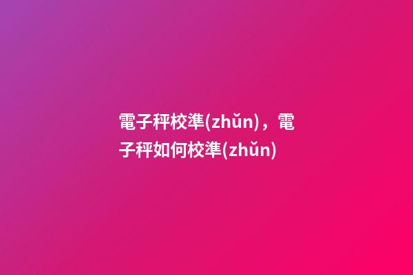 電子秤校準(zhǔn)，電子秤如何校準(zhǔn)-第1張-觀點(diǎn)-玄機(jī)派