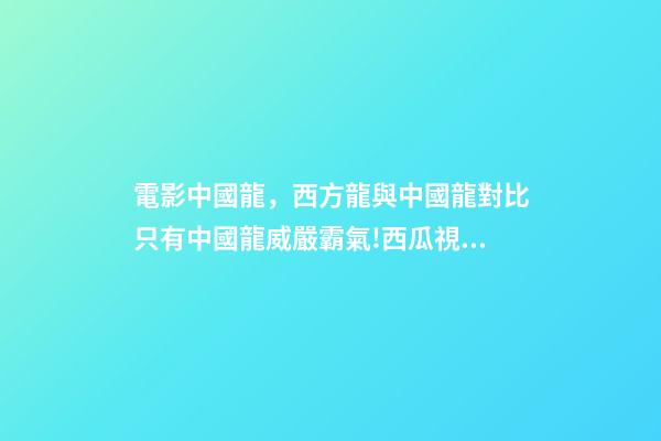 電影中國龍，西方龍與中國龍對比只有中國龍威嚴霸氣!西瓜視頻帶你認識-第1張-觀點-玄機派