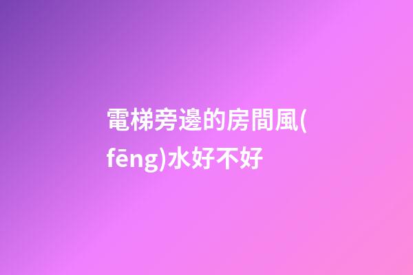 電梯旁邊的房間風(fēng)水好不好