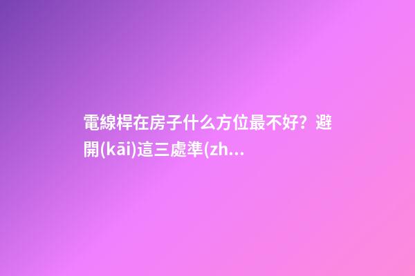 電線桿在房子什么方位最不好？避開(kāi)這三處準(zhǔn)沒(méi)錯(cuò)