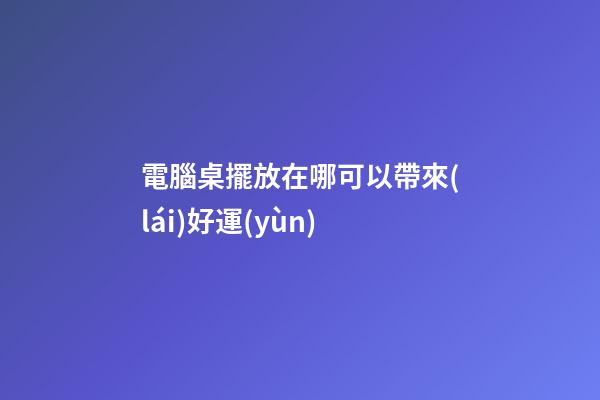 電腦桌擺放在哪可以帶來(lái)好運(yùn)