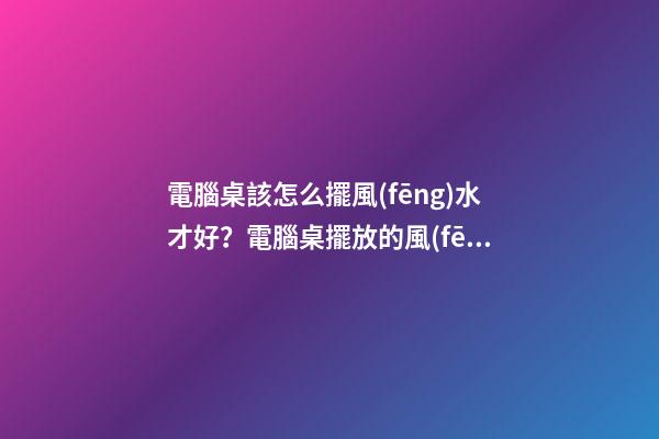 電腦桌該怎么擺風(fēng)水才好？電腦桌擺放的風(fēng)水禁忌？
