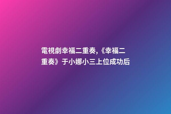 電視劇幸福二重奏,《幸福二重奏》于小娜小三上位成功后-第1張-觀點-玄機派